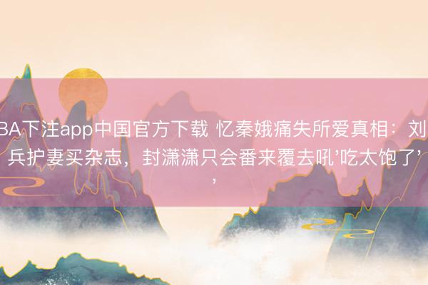 NBA下注app中国官方下载 忆秦娥痛失所爱真相：刘红兵护妻买杂志，封潇潇只会番来覆去吼'吃太饱了'