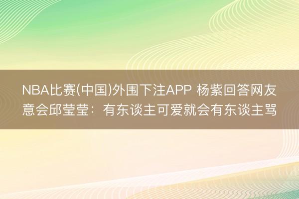 NBA比赛(中国)外围下注APP 杨紫回答网友意会邱莹莹：有东谈主可爱就会有东谈主骂