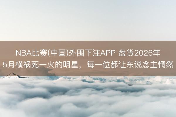 NBA比赛(中国)外围下注APP 盘货2026年5月横祸死一火的明星，每一位都让东说念主惘然