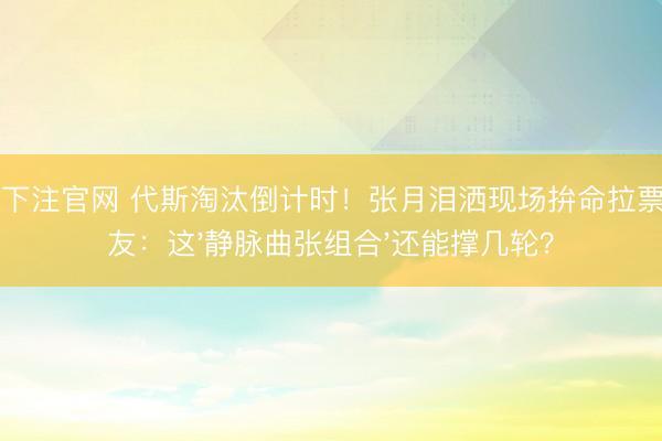 NBA下注官网 代斯淘汰倒计时！张月泪洒现场拚命拉票，网友：这'静脉曲张组合'还能撑几轮？