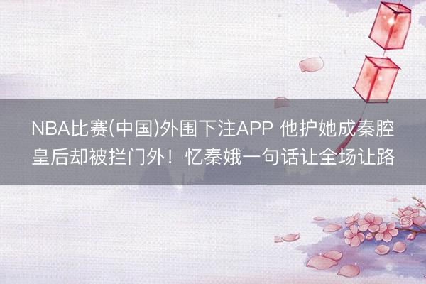 NBA比赛(中国)外围下注APP 他护她成秦腔皇后却被拦门外！忆秦娥一句话让全场让路