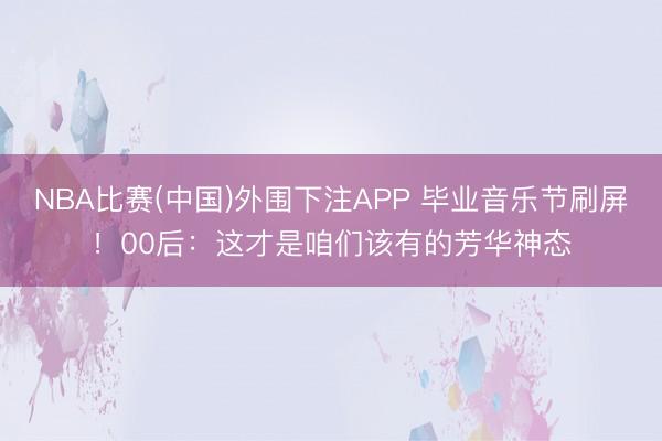 NBA比赛(中国)外围下注APP 毕业音乐节刷屏！00后：这才是咱们该有的芳华神态