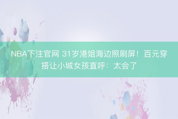 NBA下注官网 31岁港姐海边照刷屏！百元穿搭让小城女孩直呼：太会了
