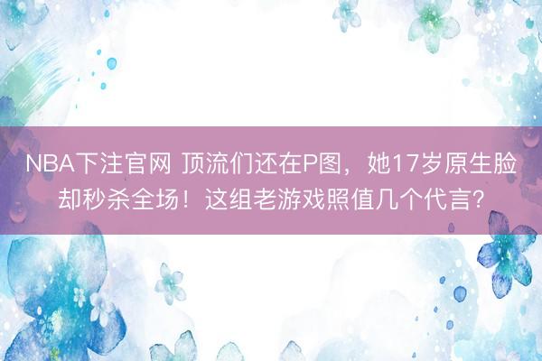 NBA下注官网 顶流们还在P图，她17岁原生脸却秒杀全场！这组老游戏照值几个代言？