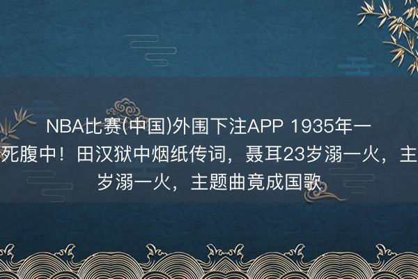 NBA比赛(中国)外围下注APP 1935年一部电影差点胎死腹中！田汉狱中烟纸传词，聂耳23岁溺一火，主题曲竟成国歌