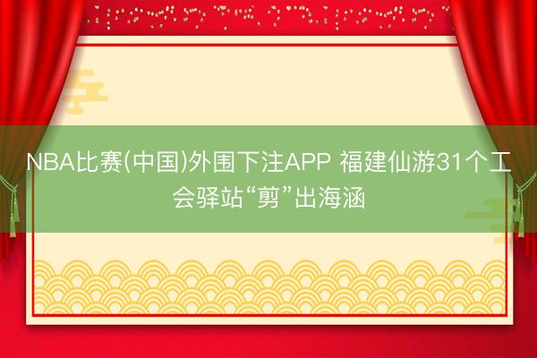 NBA比赛(中国)外围下注APP 福建仙游31个工会驿站“剪”出海涵