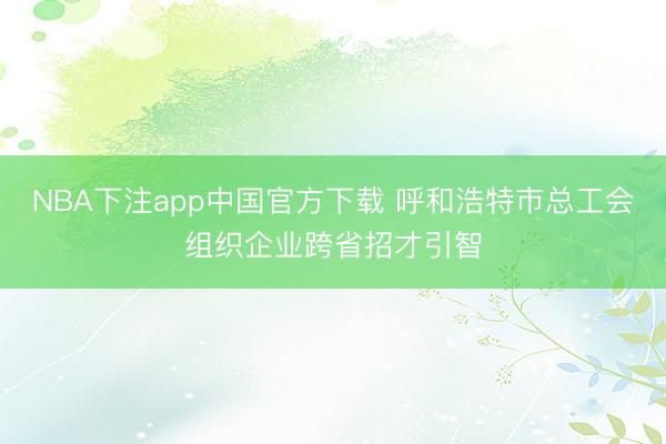 NBA下注app中国官方下载 呼和浩特市总工会组织企业跨省招才引智