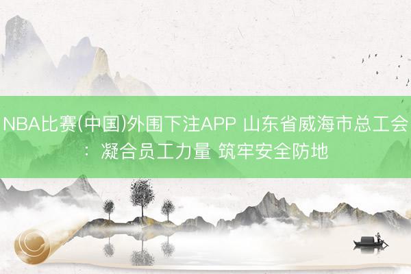 NBA比赛(中国)外围下注APP 山东省威海市总工会：凝合员工力量 筑牢安全防地