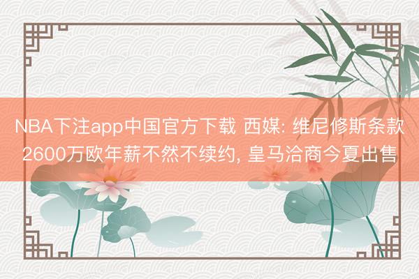 NBA下注app中国官方下载 西媒: 维尼修斯条款2600万欧年薪不然不续约， 皇马洽商今夏出售