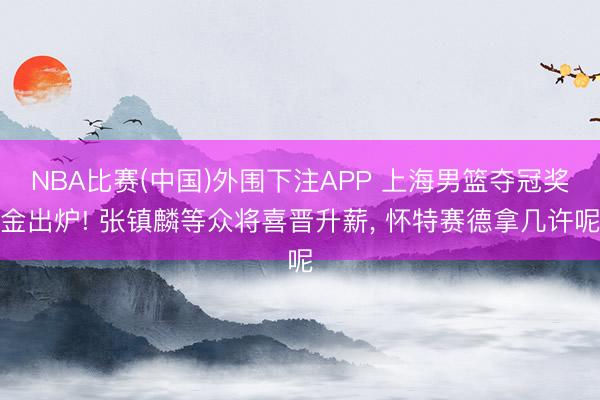 NBA比赛(中国)外围下注APP 上海男篮夺冠奖金出炉! 张镇麟等众将喜晋升薪, 怀特赛德拿几许呢