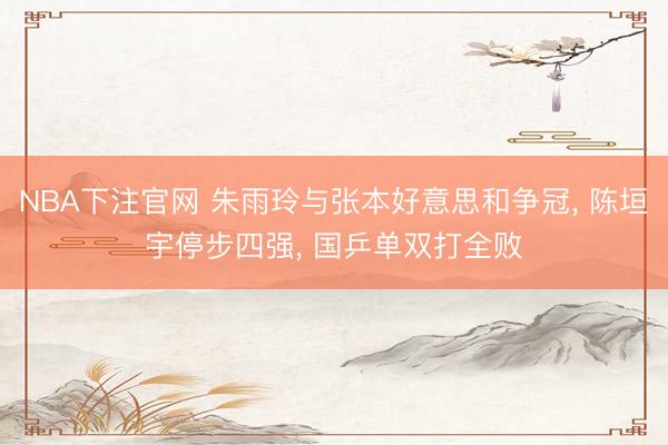 NBA下注官网 朱雨玲与张本好意思和争冠， 陈垣宇停步四强， 国乒单双打全败