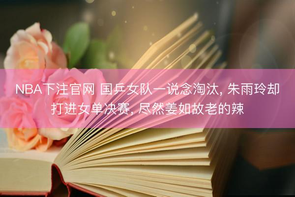 NBA下注官网 国乒女队一说念淘汰， 朱雨玲却打进女单决赛， 尽然姜如故老的辣