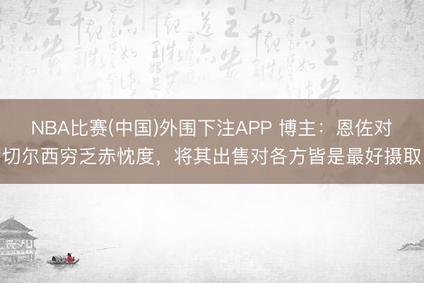 NBA比赛(中国)外围下注APP 博主：恩佐对切尔西穷乏赤忱度，将其出售对各方皆是最好摄取