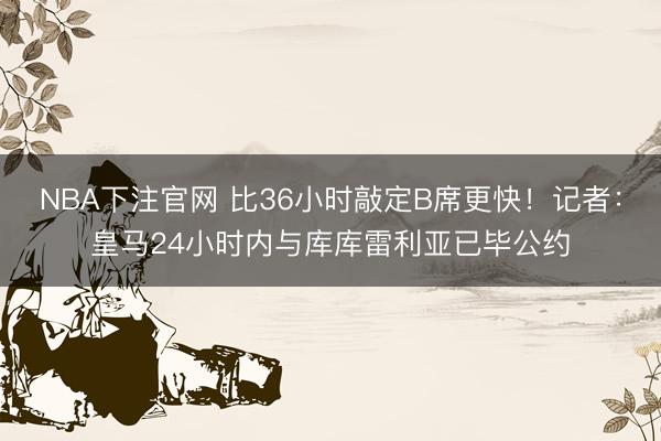 NBA下注官网 比36小时敲定B席更快！记者：皇马24小时内与库库雷利亚已毕公约