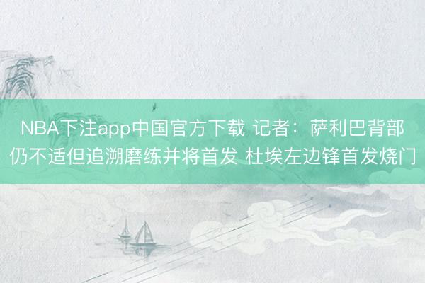 NBA下注app中国官方下载 记者：萨利巴背部仍不适但追溯磨练并将首发 杜埃左边锋首发烧门