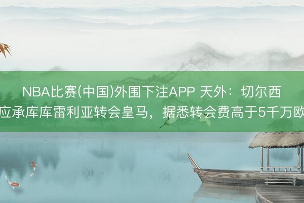 NBA比赛(中国)外围下注APP 天外:切尔西应承库库雷利亚转会皇马,据悉转会费高于5千万欧