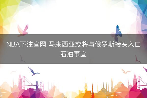 NBA下注官网 马来西亚或将与俄罗斯接头入口石油事宜