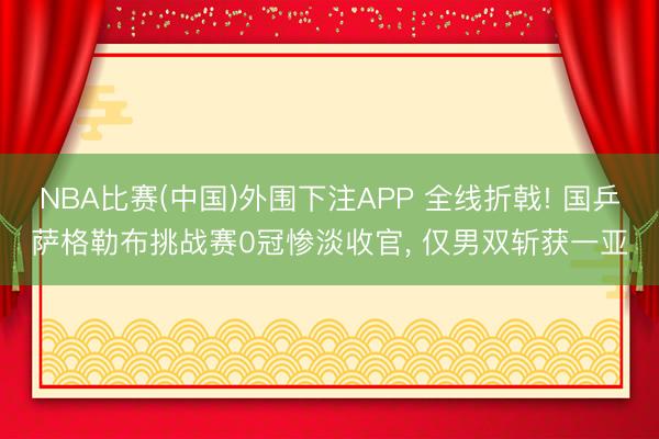 NBA比赛(中国)外围下注APP 全线折戟! 国乒萨格勒布挑战赛0冠惨淡收官， 仅男双斩获一亚