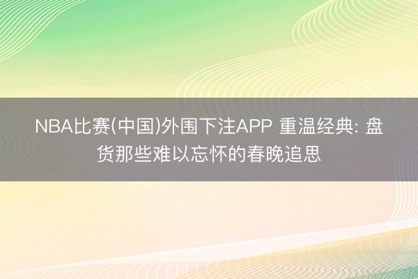 NBA比赛(中国)外围下注APP 重温经典: 盘货那些难以忘怀的春晚追思