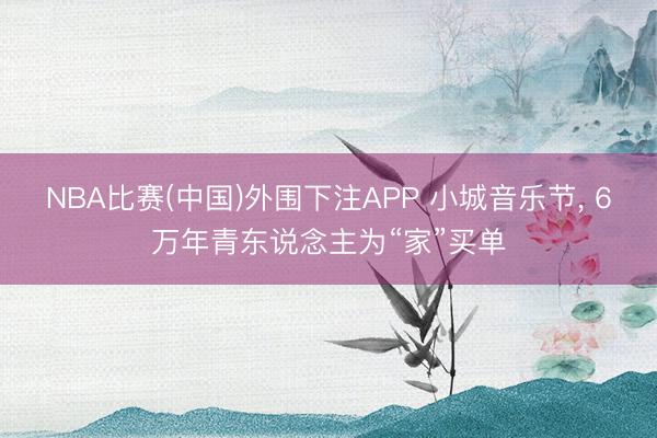 NBA比赛(中国)外围下注APP 小城音乐节， 6万年青东说念主为“家”买单
