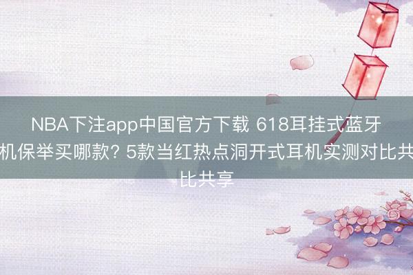 NBA下注app中国官方下载 618耳挂式蓝牙耳机保举买哪款? 5款当红热点洞开式耳机实测对比共享