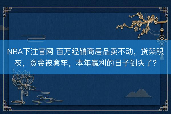 NBA下注官网 百万经销商居品卖不动,货架积灰,资金被套牢,本年赢利的日子到头了?