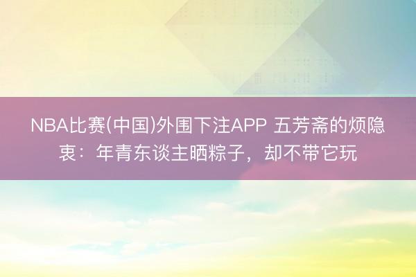 NBA比赛(中国)外围下注APP 五芳斋的烦隐衷:年青东谈主晒粽子,却不带它玩
