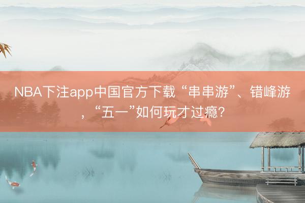 NBA下注app中国官方下载 “串串游”、错峰游,“五一”如何玩才过瘾?