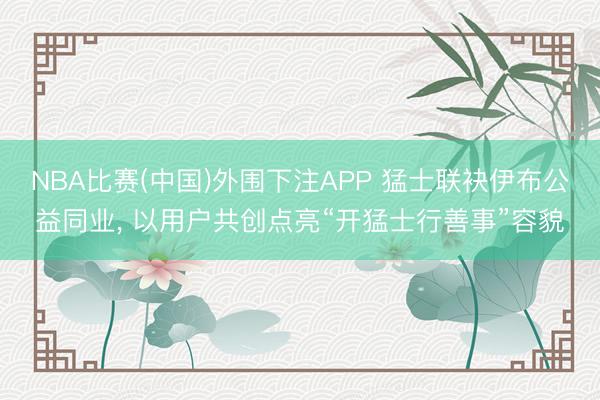 NBA比赛(中国)外围下注APP 猛士联袂伊布公益同业, 以用户共创点亮“开猛士行善事”容貌