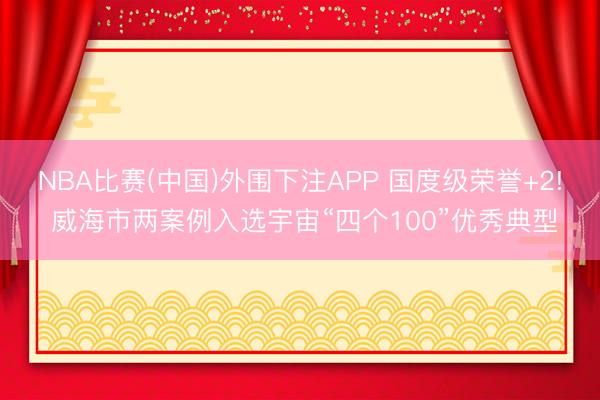 NBA比赛(中国)外围下注APP 国度级荣誉+2! 威海市两案例入选宇宙“四个100”优秀典型