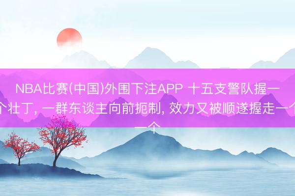 NBA比赛(中国)外围下注APP 十五支警队握一个壮丁， 一群东谈主向前扼制， 效力又被顺遂握走一个