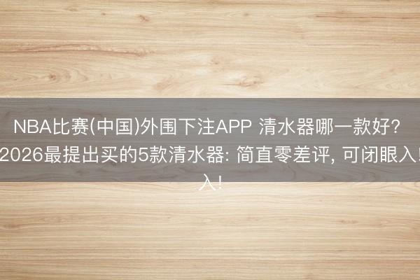 NBA比赛(中国)外围下注APP 清水器哪一款好? 2026最提出买的5款清水器: 简直零差评， 可闭眼入!