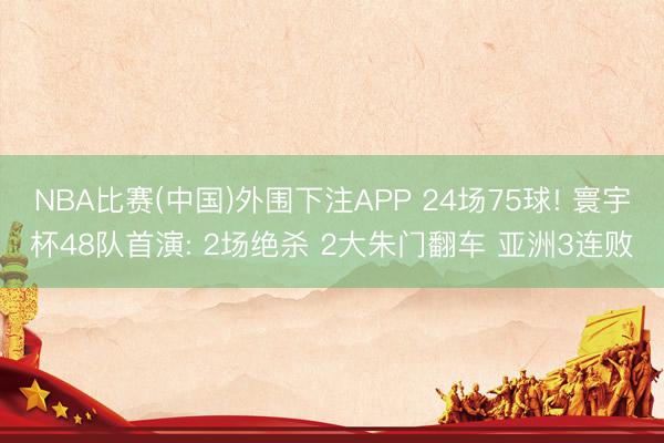 NBA比赛(中国)外围下注APP 24场75球! 寰宇杯48队首演: 2场绝杀 2大朱门翻车 亚洲3连败