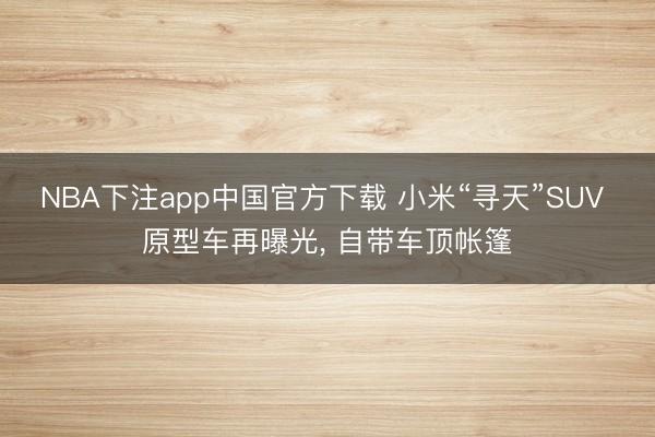 NBA下注app中国官方下载 小米“寻天”SUV 原型车再曝光， 自带车顶帐篷