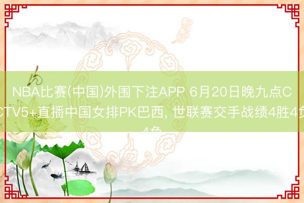 NBA比赛(中国)外围下注APP 6月20日晚九点CCTV5+直播中国女排PK巴西， 世联赛交手战绩4胜4负
