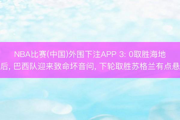 NBA比赛(中国)外围下注APP 3: 0取胜海地后， 巴西队迎来致命坏音问， 下轮取胜苏格兰有点悬