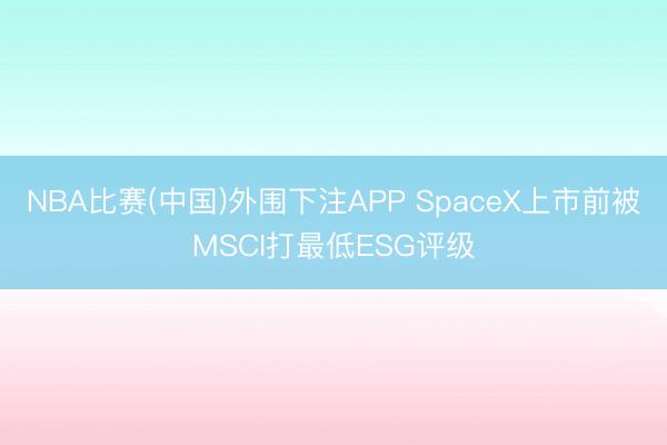 NBA比赛(中国)外围下注APP SpaceX上市前被MSCI打最低ESG评级